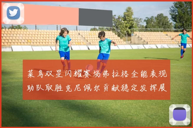菜鸟双星闪耀赛场弗拉格全能表现助队取胜克尼佩尔贡献稳定发挥展现潜力