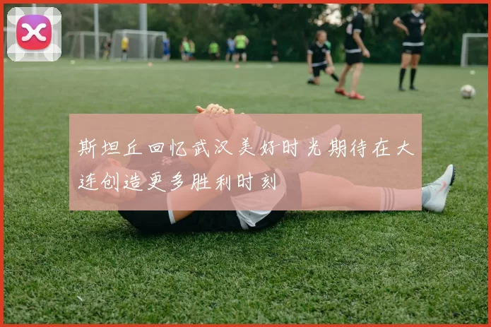 斯坦丘回忆武汉美好时光期待在大连创造更多胜利时刻